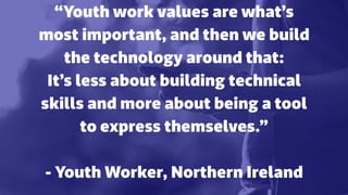 “Youth work values are what’s
most important, and then we build
the technology around that:
It’s less about building technical
skills and more about being a tool
to express themselves.”
 
- Youth Worker, Northern Ireland
 