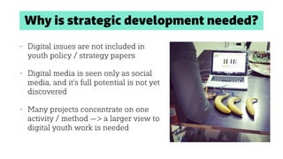 Why is strategic development needed?
• Digital issues are not included in
youth policy / strategy papers
• Digital media is seen only as social
media, and it’s full potential is not yet
discovered
• Many projects concentrate on one
activity / method —> a larger view to
digital youth work is needed
 