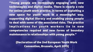 ”Young people are increasingly engaging with new
technologies and digital media. There is clearly a role
for online youth work practice, in terms of exploiting a
new space for youth work in a meaningful way,
supporting digital literacy and enabling young people
to deal with some of the associated risks. The practice
implications for youth workers lie in new
competencies required and new forms of boundary
maintenance in relationships with young people.”
(Declaration of the 2nd European Youth Work
Convention, Brussels, April 2015)
 