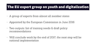 The EU expert group on youth and digitalization
• A group of experts from almost all member states
• Appointed by the European Commission in June 2016
• Two outputs: list of training needs & draft policy
recommendations
• Will conclude work by the end of 2017; the next step will be
national implementation
 