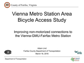 County of Fairfax, Virginia
Department of Transportation
Vienna Metro Station Area
Bicycle Access Study
Improving non-motorized connections to
the Vienna-GMU-Fairfax Metro Station
Adam Lind
Fairfax County Department of Transportation
March 16, 2016
 
