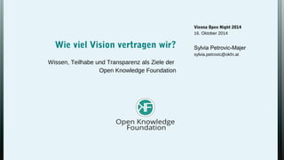 Vienna Open Night 2014 
16. Oktober 2014 
Sylvia Petrovic-Majer 
sylvia.petrovic@okfn.at 
Wie viel Vision vertragen wir? 
Wissen, Teilhabe und Transparenz als Ziele der 
Open Knowledge Foundation 
 