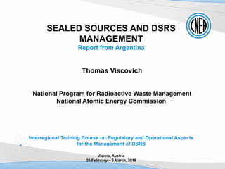 SEALED SOURCES AND DSRS
MANAGEMENT
Report from Argentina
Thomas Viscovich
National Program for Radioactive Waste Management
National Atomic Energy Commission
Interregional Training Course on Regulatory and Operational Aspects
for the Management of DSRS
Vienna, Austria
26 February – 2 March, 2018
 