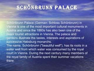 Schönbrunn Palace Schönbrunn Palace (German: Schloss Schönbrunn) in Vienna is one of the most important cultural monuments in Austria and since the 1860s has also been one of the major tourist attractions in Vienna. The palace and gardens illustrate the tastes, interests and aspirations of successive Habsburg monarchs. The name, Schönbrunn (&quot;beautiful well&quot;), has its roots in a water well from which water was consumed by the royal court in Vienna. During the next century many members of the royal family of Austria spent their summer vacations there. 