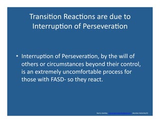 Transi'on	
  Reac'ons	
  are	
  due	
  to	
  	
  
Interrup'on	
  of	
  Persevera'on	
  
•  Interrup'on	
  of	
  Persevera'on,	
  by	
  the	
  will	
  of	
  
others	
  or	
  circumstances	
  beyond	
  their	
  control,	
  
is	
  an	
  extremely	
  uncomfortable	
  process	
  for	
  
those	
  with	
  FASD-­‐	
  so	
  they	
  react.	
  
	
  	
  	
  	
  	
  	
  	
  	
  	
  	
  	
  	
  	
  	
  	
  	
  	
  	
  	
  	
  	
  	
  	
  	
  	
  	
  	
  	
  	
  	
  	
  	
  	
  	
  	
  	
  	
  	
  	
  	
  	
  	
  	
  	
  	
  	
  	
  	
  	
  	
  	
  	
  	
  	
  	
  	
  	
  	
  	
  	
  	
  	
  	
  	
  	
  	
  	
  	
  	
  	
  	
  	
  	
  	
  	
  	
  	
  	
  	
  	
  	
  	
  	
  	
  	
  	
  	
  	
  	
  	
  	
  	
  	
  	
  	
  	
  	
  	
  	
  	
  	
  	
  	
  	
  	
  	
  	
  	
  	
  	
  	
  	
  	
  	
  	
  	
  	
  barry	
  stanley	
  	
  	
  www.barrystanleyfasd.com	
  	
  	
  docstoc	
  bstanley31	
  
 