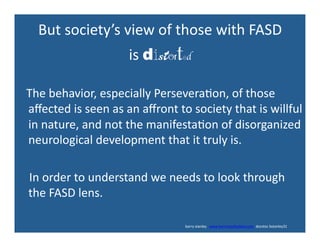 But	
  society’s	
  view	
  of	
  those	
  with	
  FASD	
  
is	
  distorted	

	
  	
  	
  The	
  behavior,	
  especially	
  Persevera'on,	
  of	
  those	
  
aﬀected	
  is	
  seen	
  as	
  an	
  aﬀront	
  to	
  society	
  that	
  is	
  willful	
  
in	
  nature,	
  and	
  not	
  the	
  manifesta'on	
  of	
  disorganized	
  
neurological	
  development	
  that	
  it	
  truly	
  is.	
  
	
  	
  	
  	
  In	
  order	
  to	
  understand	
  we	
  needs	
  to	
  look	
  through	
  
the	
  FASD	
  lens.	
  
	
  	
  	
  	
  	
  	
  	
  	
  	
  	
  	
  	
  	
  	
  	
  	
  	
  	
  	
  	
  	
  	
  	
  	
  	
  	
  	
  	
  	
  	
  	
  	
  	
  	
  	
  	
  	
  	
  	
  	
  	
  	
  	
  	
  	
  	
  	
  	
  	
  	
  	
  	
  	
  	
  	
  	
  	
  	
  	
  	
  	
  	
  	
  	
  	
  	
  	
  	
  	
  	
  	
  	
  	
  	
  	
  	
  	
  	
  	
  	
  	
  	
  	
  	
  	
  	
  	
  	
  	
  	
  	
  	
  	
  	
  	
  	
  	
  	
  	
  	
  	
  	
  	
  	
  	
  	
  barry	
  stanley	
  	
  	
  www.barrystanleyfasd.com	
  	
  docstoc	
  bstanley31	
  
 
