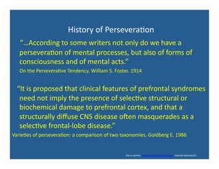  	
  	
  	
  	
  	
  	
  	
  	
  	
  	
  	
  	
  	
  	
  	
  	
  	
  	
  	
  	
  	
  	
  	
  	
  	
  	
  	
  History	
  of	
  Persevera'on	
  	
  
	
  	
  	
  	
  “…According	
  to	
  some	
  writers	
  not	
  only	
  do	
  we	
  have	
  a	
  
persevera'on	
  of	
  mental	
  processes,	
  but	
  also	
  of	
  forms	
  of	
  
consciousness	
  and	
  of	
  mental	
  acts.”	
  
	
  	
  	
  	
  	
  	
  On	
  the	
  Persevera've	
  Tendency.	
  William	
  S.	
  Foster.	
  1914	
  
	
  	
  	
  	
  “It	
  is	
  proposed	
  that	
  clinical	
  features	
  of	
  prefrontal	
  syndromes	
  
need	
  not	
  imply	
  the	
  presence	
  of	
  selec've	
  structural	
  or	
  
biochemical	
  damage	
  to	
  prefrontal	
  cortex,	
  and	
  that	
  a	
  
structurally	
  diﬀuse	
  CNS	
  disease	
  oden	
  masquerades	
  as	
  a	
  
selec've	
  frontal-­‐lobe	
  disease.”	
  	
  
Varie'es	
  of	
  persevera'on:	
  a	
  comparison	
  of	
  two	
  taxonomies.	
  Goldberg	
  E.	
  1986	
  
	
  	
  	
  	
  	
  	
  	
  	
  	
  	
  	
  	
  	
  	
  	
  	
  	
  	
  	
  	
  	
  	
  	
  	
  	
  	
  	
  	
  	
  	
  	
  	
  	
  	
  	
  	
  	
  	
  	
  	
  	
  	
  	
  	
  	
  	
  	
  	
  	
  	
  	
  	
  	
  	
  	
  	
  	
  	
  	
  	
  	
  	
  	
  	
  	
  	
  	
  	
  	
  	
  	
  	
  	
  	
  	
  	
  	
  	
  	
  	
  	
  	
  	
  	
  	
  	
  	
  	
  	
  	
  	
  	
  	
  	
  	
  	
  	
  	
  	
  	
  	
  	
  	
  	
  	
  	
  	
  	
  	
  	
  	
  	
  	
  	
  	
  	
  	
  	
  	
  	
  	
  	
  	
  	
  	
  	
  	
  	
  	
  	
  	
  barry	
  stanley	
  	
  	
  www.barrystanleyfasd.com	
  	
  	
  docstoc	
  bstanley31	
  
 