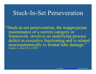 Stuck-In-Set Perseveration
“Stuck-in-set perseveration, the inappropriate
maintenance of a current category or
framework, involves an underlying process
deficit in executive functioning and is related
neuroanatomically to frontal lobe damage.”
Sandson J. Albert M.L. [1987]
	
  	
  	
  	
  	
  	
  	
  	
  	
  	
  	
  	
  	
  	
  	
  	
  	
  	
  	
  	
  	
  	
  	
  	
  	
  	
  	
  	
  	
  	
  	
  	
  	
  	
  	
  	
  	
  	
  	
  	
  	
  	
  	
  	
  	
  	
  	
  	
  	
  	
  	
  	
  	
  	
  	
  	
  	
  	
  	
  	
  	
  	
  	
  	
  	
  	
  	
  	
  	
  	
  	
  	
  	
  	
  	
  	
  	
  	
  	
  	
  	
  	
  	
  	
  	
  	
  	
  	
  	
  	
  	
  	
  	
  	
  	
  	
  	
  	
  	
  	
  	
  	
  	
  	
  	
  	
  	
  	
  	
  	
  	
  	
  	
  	
  	
  	
  	
  	
  	
  	
  	
  	
  	
  	
  	
  	
  	
  	
  barry	
  stanley	
  	
  	
  www.barrystanleyfasd.com	
  	
  	
  docstoc	
  	
  bstanley31	
  
 
