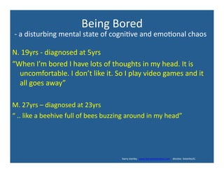 Being	
  Bored	
  
N.	
  19yrs	
  -­‐	
  diagnosed	
  at	
  5yrs	
  
“When	
  I’m	
  bored	
  I	
  have	
  lots	
  of	
  thoughts	
  in	
  my	
  head.	
  It	
  is	
  
uncomfortable.	
  I	
  don’t	
  like	
  it.	
  So	
  I	
  play	
  video	
  games	
  and	
  it	
  
all	
  goes	
  away”	
  
M.	
  27yrs	
  –	
  diagnosed	
  at	
  23yrs	
  
“	
  ..	
  like	
  a	
  beehive	
  full	
  of	
  bees	
  buzzing	
  around	
  in	
  my	
  head”	
  
-­‐	
  a	
  disturbing	
  mental	
  state	
  of	
  cogni've	
  and	
  emo'onal	
  chaos	
  
	
  	
  	
  	
  	
  	
  	
  	
  	
  	
  	
  	
  	
  	
  	
  	
  	
  	
  	
  	
  	
  	
  	
  	
  	
  	
  	
  	
  	
  	
  	
  	
  	
  	
  	
  	
  	
  	
  	
  	
  	
  	
  	
  	
  	
  	
  	
  	
  	
  	
  	
  	
  	
  	
  	
  	
  	
  	
  	
  	
  	
  	
  	
  	
  	
  	
  	
  	
  	
  	
  	
  	
  	
  	
  	
  	
  	
  	
  	
  	
  	
  	
  	
  	
  	
  	
  	
  	
  	
  	
  	
  	
  	
  	
  	
  	
  	
  	
  	
  	
  	
  	
  	
  	
  	
  	
  	
  	
  	
  	
  	
  	
  	
  	
  	
  	
  	
  	
  barry	
  stanley	
  	
  	
  www.barrystanleyfasd.com	
  	
  	
  	
  docstoc	
  	
  bstanley31	
  
 