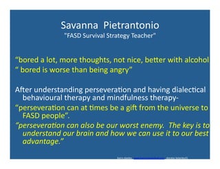Savanna	
  	
  Pietrantonio	
  
"FASD	
  Survival	
  Strategy	
  Teacher"	
  
“bored	
  a	
  lot,	
  more	
  thoughts,	
  not	
  nice,	
  bexer	
  with	
  alcohol	
  
“	
  bored	
  is	
  worse	
  than	
  being	
  angry”	
  
Ader	
  understanding	
  persevera'on	
  and	
  having	
  dialec'cal	
  
behavioural	
  therapy	
  and	
  mindfulness	
  therapy-­‐	
  
“persevera'on	
  can	
  at	
  'mes	
  be	
  a	
  gid	
  from	
  the	
  universe	
  to	
  
FASD	
  people”.	
  	
  
“persevera)on	
  can	
  also	
  be	
  our	
  worst	
  enemy.	
  	
  The	
  key	
  is	
  to	
  
understand	
  our	
  brain	
  and	
  how	
  we	
  can	
  use	
  it	
  to	
  our	
  best	
  
advantage.”	
  	
  
barry	
  stanley	
  	
  	
  www.barrystanleyfasd.com	
  	
  	
  docstoc	
  bstanley31	
  
 