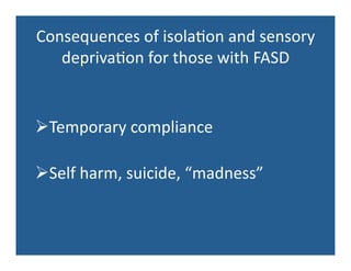 Consequences	
  of	
  isola'on	
  and	
  sensory	
  
depriva'on	
  for	
  those	
  with	
  FASD	
  
 Temporary	
  compliance	
  
 Self	
  harm,	
  suicide,	
  “madness”	
  
 