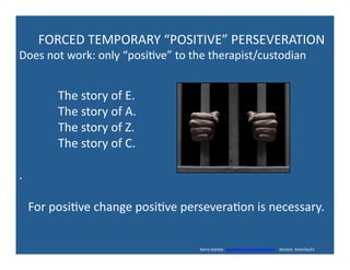  	
  	
  	
  	
  	
  	
  	
  	
  	
  	
  	
  	
  The	
  story	
  of	
  E.	
  
	
  	
  	
  	
  	
  	
  	
  	
  	
  	
  	
  	
  	
  The	
  story	
  of	
  A.	
  
	
  	
  	
  	
  	
  	
  	
  	
  	
  	
  	
  	
  	
  The	
  story	
  of	
  Z.	
  
	
  	
  	
  	
  	
  	
  	
  	
  	
  	
  	
  	
  	
  The	
  story	
  of	
  C.	
  
.	
  
	
  	
  	
  For	
  posi've	
  change	
  posi've	
  persevera'on	
  is	
  necessary.	
  
	
  	
  	
  	
  	
  	
  FORCED	
  TEMPORARY	
  “POSITIVE”	
  PERSEVERATION	
  
Does	
  not	
  work:	
  only	
  “posi've”	
  to	
  the	
  therapist/custodian	
  
	
  	
  	
  	
  	
  	
  	
  	
  	
  	
  	
  	
  	
  	
  	
  	
  	
  	
  	
  	
  	
  	
  	
  	
  	
  	
  	
  	
  	
  	
  	
  	
  	
  	
  	
  	
  	
  	
  	
  	
  	
  	
  	
  	
  	
  	
  	
  	
  	
  	
  	
  	
  	
  	
  	
  	
  	
  	
  	
  	
  	
  	
  	
  	
  	
  	
  	
  	
  	
  	
  	
  	
  	
  	
  	
  	
  	
  	
  	
  	
  	
  	
  	
  	
  	
  	
  	
  	
  	
  	
  	
  	
  	
  	
  	
  	
  	
  	
  	
  	
  	
  	
  	
  	
  	
  	
  	
  	
  	
  	
  	
  	
  	
  	
  	
  	
  	
  	
  	
  barry	
  stanley	
  	
  	
  www.barrystanleyfasd.com	
  	
  	
  	
  docstoc	
  	
  bstanley31	
  
 