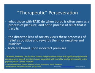 “Therapeu'c”	
  Persevera'on	
  
-­‐  what	
  those	
  with	
  FASD	
  do	
  when	
  bored	
  is	
  oden	
  seen	
  as	
  a	
  
process	
  of	
  pleasure,	
  and	
  not	
  a	
  process	
  of	
  relief	
  that	
  it	
  
truly	
  is.	
  
-­‐  the	
  distorted	
  lens	
  of	
  society	
  views	
  these	
  processes	
  of	
  
relief	
  as	
  posi've	
  and	
  rewards	
  them,	
  or	
  nega've	
  and	
  
punishes.	
  	
  
-­‐	
  	
  both	
  are	
  based	
  upon	
  incorrect	
  premises.	
  
	
  	
  	
  	
  	
  	
  	
  	
  	
  	
  	
  	
  	
  	
  	
  	
  	
  	
  	
  	
  	
  	
  	
  	
  	
  	
  	
  	
  	
  	
  	
  	
  	
  	
  	
  	
  	
  	
  	
  	
  	
  	
  	
  	
  	
  	
  	
  	
  	
  	
  	
  	
  	
  	
  	
  	
  	
  	
  	
  	
  	
  	
  	
  	
  	
  	
  	
  	
  	
  	
  	
  	
  	
  	
  	
  	
  	
  	
  	
  	
  	
  	
  	
  	
  	
  	
  	
  	
  	
  	
  	
  	
  	
  	
  	
  	
  	
  	
  	
  	
  	
  	
  	
  	
  	
  	
  	
  	
  	
  	
  	
  	
  	
  	
  	
  	
  	
  	
  	
  	
  	
  	
  	
  	
  barry	
  stanley	
  	
  	
  www.barrystanleyfasd.com	
  	
  	
  docstoc	
  bstanley31	
  
	
  “However,	
  boredom	
  can	
  also	
  be	
  a	
  chronic	
  and	
  pervasive	
  stressor	
  with	
  signiﬁcant	
  psychosocial	
  
consequences.	
  Indeed,	
  boredom	
  is	
  even	
  associated	
  with	
  mortality,	
  lending	
  grim	
  weight	
  to	
  the	
  
popular	
  phrase	
  -­‐	
  bored	
  to	
  death”	
  	
  
-­‐	
  The	
  Unengaged	
  Mind:	
  Deﬁning	
  Boredom	
  in	
  Terms	
  of	
  Axen'on,	
  John	
  D.	
  Eastwood	
  
	
  Perspec'ves	
  on	
  Psychological	
  Science	
  7(5)	
  482–	
  495	
  
 