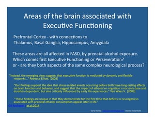 Areas	
  of	
  the	
  brain	
  associated	
  with	
  
Execu've	
  Func'oning	
  
	
  	
  	
  	
  	
  	
  	
  	
  	
  	
  	
  	
  	
  	
  Prefrontal	
  Cortex	
  -­‐	
  with	
  connec'ons	
  to	
  
	
  	
  	
  	
  	
  Thalamus,	
  Basal	
  Ganglia,	
  Hippocampus,	
  Amygdala	
  
	
  	
  	
  	
  These	
  areas	
  are	
  all	
  aﬀected	
  in	
  FASD,	
  by	
  prenatal	
  alcohol	
  exposure.	
  	
  
	
  	
  	
  	
  Which	
  comes	
  ﬁrst	
  Execu've	
  Func'oning	
  or	
  Persevera'on?	
  
	
  	
  	
  	
  or	
  -­‐	
  are	
  they	
  both	
  aspects	
  of	
  the	
  same	
  complex	
  neurological	
  process?	
  
	
  	
  “Instead,	
  the	
  emerging	
  view	
  suggests	
  that	
  execu've	
  func'on	
  is	
  mediated	
  by	
  dynamic	
  and	
  ﬂexible	
  
networks…”	
  Rebecca	
  Elliox.	
  [2003]	
  	
  
“Our	
  ﬁndings	
  support	
  the	
  idea	
  that	
  stress-­‐related	
  events	
  occurring	
  before	
  birth	
  have	
  long-­‐las'ng	
  eﬀects	
  
on	
  brain	
  func'on	
  and	
  behavior,	
  and	
  suggest	
  that	
  the	
  impact	
  of	
  ethanol	
  on	
  cogni'on	
  is	
  not	
  only	
  dose	
  and	
  
dura'on-­‐dependent,	
  but	
  also	
  cri'cally	
  inﬂuenced	
  by	
  early	
  life	
  experiences.”	
  Van	
  Waes	
  V.	
  	
  [2009]	
  
	
  	
  	
  	
  	
  	
  	
  	
  “These	
  ﬁndings	
  are	
  unique	
  in	
  that	
  they	
  demonstrate	
  for	
  the	
  ﬁrst	
  'me	
  that	
  deﬁcits	
  in	
  neurogenesis	
  
associated	
  with	
  prenatal	
  ethanol	
  consump'on	
  appear	
  later	
  in	
  life.”	
  
Gil-­‐Mohapel	
  J	
  et.al.2014	
  
	
  	
  	
  	
  	
  	
  	
  	
  	
  	
  	
  	
  	
  	
  	
  	
  	
  	
  	
  	
  	
  	
  	
  	
  	
  	
  	
  	
  	
  	
  	
  	
  	
  	
  	
  	
  	
  	
  	
  	
  	
  	
  	
  	
  	
  	
  	
  	
  	
  	
  	
  	
  	
  	
  	
  	
  	
  	
  	
  	
  	
  	
  	
  	
  	
  	
  	
  	
  	
  	
  	
  	
  	
  	
  	
  	
  	
  	
  	
  	
  	
  	
  	
  	
  	
  	
  	
  	
  	
  	
  	
  	
  	
  	
  	
  	
  	
  	
  	
  	
  	
  	
  	
  	
  	
  	
  	
  	
  	
  	
  	
  	
  	
  	
  	
  	
  	
  	
  	
  	
  	
  	
  	
  	
  	
  	
  	
  	
  	
  	
  	
  	
  	
  	
  	
  	
  	
  	
  	
  	
  	
  	
  	
  	
  	
  	
  	
  	
  	
  	
  	
  	
  barry	
  stanley	
  	
  	
  www.barrystanleyfasd.com	
  	
  	
  docstoc	
  	
  bstanley31	
  
 