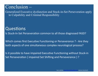 Conclusion –
Generalized Executive dysfunction and Stuck-in-Set Perseveration apply
to Culpability and Criminal Responsibility	
  
Ques'ons	
  
Is	
  Stuck-­‐In-­‐Set	
  Persevera'on	
  common	
  to	
  all	
  those	
  diagnosed	
  FASD?	
  
Which	
  comes	
  ﬁrst	
  Execu've	
  Func'oning	
  or	
  Perseverance	
  ?	
  -­‐	
  Are	
  they	
  	
  
both	
  aspects	
  of	
  one	
  simultaneous	
  complex	
  neurological	
  process?	
  
Is	
  it	
  possible	
  to	
  have	
  impaired	
  Execu've	
  Func'oning	
  without	
  Stuck-­‐in	
  
Set	
  Persevera'on	
  {	
  impaired	
  Set	
  Shiding	
  and	
  Perseverance	
  }	
  ?	
  
	
  	
  	
  	
  	
  	
  	
  	
  	
  	
  	
  	
  	
  	
  	
  	
  	
  	
  	
  	
  	
  	
  	
  	
  	
  	
  	
  	
  	
  	
  	
  	
  	
  	
  	
  	
  	
  	
  	
  	
  	
  	
  	
  	
  	
  	
  	
  	
  	
  	
  	
  	
  	
  	
  	
  	
  	
  	
  	
  	
  	
  	
  	
  	
  	
  	
  	
  	
  	
  	
  	
  	
  	
  	
  	
  	
  	
  	
  	
  	
  	
  	
  	
  	
  	
  	
  	
  	
  	
  	
  	
  	
  	
  	
  	
  	
  	
  	
  	
  	
  	
  	
  	
  	
  	
  	
  	
  	
  	
  barry	
  stanley	
  	
  	
  www.barrystanleyfasd.com	
  	
  	
  docstoc	
  bstanley31	
  
 