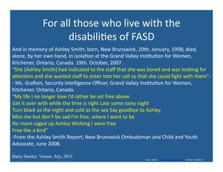 For	
  all	
  those	
  who	
  live	
  with	
  the	
  
disabili'es	
  of	
  FASD	
  
And	
  in	
  memory	
  of	
  Ashley	
  Smith;	
  born,	
  New	
  Brunswick,	
  29th.	
  January,	
  1998;	
  died,	
  
alone,	
  by	
  her	
  own	
  hand,	
  in	
  isola'on	
  at	
  the	
  Grand	
  Valley	
  Ins'tu'on	
  for	
  Women,	
  
Kitchener,	
  Ontario,	
  Canada.	
  19th.	
  October,	
  2007.	
  
“She	
  [Ashley	
  Smith]	
  had	
  indicated	
  to	
  the	
  staﬀ	
  that	
  she	
  was	
  bored	
  and	
  was	
  looking	
  for	
  
axen'on	
  and	
  she	
  wanted	
  staﬀ	
  to	
  enter	
  into	
  her	
  cell	
  so	
  that	
  she	
  could	
  ﬁght	
  with	
  them”-­‐	
  
-­‐	
  Ms.	
  Gradon,	
  Security	
  Intelligence	
  Oﬃcer,	
  Grand	
  Valley	
  Ins'tu'on	
  for	
  Women,	
  
Kitchener,	
  Ontario,	
  Canada.	
  
“My	
  life	
  I	
  no	
  longer	
  love	
  I’d	
  rather	
  be	
  set	
  free	
  above	
  
Get	
  it	
  over	
  with	
  while	
  the	
  'me	
  is	
  right	
  Late	
  some	
  rainy	
  night	
  
Turn	
  black	
  as	
  the	
  night	
  and	
  cold	
  as	
  the	
  sea	
  Say	
  goodbye	
  to	
  Ashley	
  
Miss	
  me	
  but	
  don’t	
  be	
  sad	
  I’m	
  free,	
  where	
  I	
  want	
  to	
  be	
  
No	
  more	
  caged	
  up	
  Ashley	
  Wishing	
  I	
  were	
  free	
  
Free	
  like	
  a	
  bird”	
  
-­‐From	
  the	
  Ashley	
  Smith	
  Report,	
  New	
  Brunswick	
  Ombudsman	
  and	
  Child	
  and	
  Youth	
  
Advocate,	
  June	
  2008.	
  	
  
Barry Stanley. Vienna. July, 2015.
barry stanley www.barrystanleyfasd.com docstoc bstanley31
 