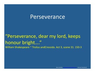  	
  	
  	
  	
  	
  	
  	
  	
  	
  	
  	
  	
  	
  	
  	
  	
  	
  	
  	
  	
  	
  	
  Perseverance	
  
“Perseverance,	
  dear	
  my	
  lord,	
  keeps	
  
honour	
  bright….”	
  	
  
William	
  Shakespeare	
  ~	
  Troilus	
  andCressida.	
  Act	
  3,	
  scene	
  31.	
  150-­‐3	
  
	
  	
  	
  	
  	
  	
  	
  	
  	
  	
  	
  	
  	
  	
  	
  	
  	
  	
  	
  	
  	
  	
  	
  	
  	
  	
  	
  	
  	
  	
  	
  	
  	
  	
  	
  	
  	
  	
  	
  	
  	
  	
  	
  	
  	
  	
  	
  	
  	
  	
  	
  	
  	
  	
  	
  	
  	
  	
  	
  	
  	
  	
  	
  	
  	
  	
  	
  	
  	
  	
  	
  	
  	
  	
  	
  	
  	
  	
  	
  	
  	
  	
  	
  	
  	
  	
  	
  	
  	
  	
  	
  	
  	
  	
  	
  	
  	
  	
  	
  	
  	
  	
  	
  	
  	
  	
  	
  	
  	
  	
  	
  	
  	
  	
  	
  	
  	
  	
  	
  	
  	
  	
  	
  	
  	
  	
  	
  barry	
  stanley	
  	
  	
  www.barrystanleyfasd.com	
  	
  	
  	
  docstoc	
  bstanley31	
  
 