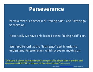 Perseverance	
  	
  
	
  	
  	
  	
  	
  Perseverance	
  is	
  a	
  process	
  of	
  “taking	
  hold”,	
  and	
  “leng	
  go”	
  
to	
  move	
  on.	
  
	
  	
  	
  	
  	
  	
  Historically	
  we	
  have	
  only	
  looked	
  at	
  the	
  “taking	
  hold”	
  part.	
  
	
  	
  	
  	
  	
  	
  We	
  need	
  to	
  look	
  at	
  the	
  “leng	
  go”	
  part	
  in	
  order	
  to	
  
understand	
  Persevera'on,	
  which	
  prevents	
  moving	
  on.	
  
“Conscious	
  is	
  always	
  interested	
  more	
  in	
  one	
  part	
  of	
  its	
  object	
  than	
  in	
  another	
  and	
  
welcomes	
  and	
  REJECTS,	
  or	
  chooses	
  all	
  the	
  while	
  it	
  thinks”.	
  William	
  James	
  
	
  	
  	
  	
  	
  	
  	
  	
  	
  	
  	
  	
  	
  	
  	
  	
  	
  	
  	
  	
  	
  	
  	
  	
  	
  	
  	
  	
  	
  	
  	
  	
  	
  	
  	
  	
  	
  	
  	
  	
  	
  	
  	
  	
  	
  	
  	
  	
  	
  	
  	
  	
  	
  	
  	
  	
  	
  	
  	
  	
  	
  	
  	
  	
  	
  	
  	
  	
  	
  	
  	
  	
  	
  	
  	
  	
  	
  	
  	
  	
  	
  	
  	
  	
  	
  	
  	
  	
  	
  	
  	
  	
  	
  	
  	
  	
  	
  	
  	
  	
  	
  	
  	
  	
  	
  	
  	
  	
  	
  	
  	
  	
  	
  	
  	
  	
  	
  	
  	
  	
  	
  	
  	
  	
  	
  	
  	
  	
  	
  	
  	
  barry	
  stanley	
  	
  	
  	
  www.barrystanleyfasd.com	
  	
  	
  docstoc	
  bstanley31	
  
 