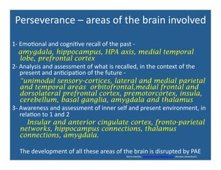Perseverance	
  –	
  areas	
  of	
  the	
  brain	
  involved	
  
1-­‐	
  Emo'onal	
  and	
  cogni've	
  recall	
  of	
  the	
  past	
  -­‐	
  
	
  	
  	
  	
  amygdala, hippocampus, HPA axis, medial temporal
lobe, prefrontal cortex	
  
2-­‐	
  Analysis	
  and	
  assessment	
  of	
  what	
  is	
  recalled,	
  in	
  the	
  context	
  of	
  the	
  
present	
  and	
  an'cipa'on	
  of	
  the	
  future	
  -­‐	
  	
  
	
  	
  	
  	
  	
  “unimodal sensory-cortices, lateral and medial parietal
and temporal areas orbitofrontal,medial frontal and
dorsolateral prefrontal cortex, premotorcortex, insula,
cerebellum, basal ganglia, amygdala and thalamus	
  
3-­‐	
  Awareness	
  and	
  assessment	
  of	
  inner	
  self	
  and	
  present	
  environment,	
  in	
  
rela'on	
  to	
  1	
  and	
  2	
  
Insular and anterior cingulate cortex, fronto-parietal
networks, hippocampus connections, thalamus
connections, amygdala.
	
  	
  	
  	
  	
  The	
  development	
  of	
  all	
  these	
  areas	
  of	
  the	
  brain	
  is	
  disrupted	
  by	
  PAE	
  
	
  	
  	
  	
  	
  	
  	
  	
  	
  	
  	
  	
  	
  	
  	
  	
  	
  	
  	
  	
  	
  	
  	
  	
  	
  	
  	
  	
  	
  	
  	
  	
  	
  	
  	
  	
  	
  	
  	
  	
  	
  	
  	
  	
  	
  	
  	
  	
  	
  	
  	
  	
  	
  	
  	
  	
  	
  	
  	
  	
  	
  	
  	
  	
  	
  	
  	
  	
  	
  	
  	
  	
  	
  	
  	
  	
  	
  	
  	
  	
  	
  	
  	
  	
  	
  	
  barry	
  stanley	
  	
  	
  www.barrystanleyfasd.com	
  	
  docstoc	
  bstanley31	
  	
  	
  	
  	
  
 