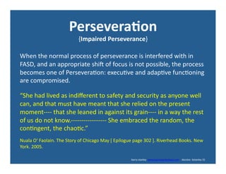 Persevera*on	
  
{Impaired	
  Perseverance}	
  
When	
  the	
  normal	
  process	
  of	
  perseverance	
  is	
  interfered	
  with	
  in	
  
FASD,	
  and	
  an	
  appropriate	
  shid	
  of	
  focus	
  is	
  not	
  possible,	
  the	
  process	
  
becomes	
  one	
  of	
  Persevera'on:	
  execu've	
  and	
  adap've	
  func'oning	
  
are	
  compromised.	
  	
  
“She	
  had	
  lived	
  as	
  indiﬀerent	
  to	
  safety	
  and	
  security	
  as	
  anyone	
  well	
  
can,	
  and	
  that	
  must	
  have	
  meant	
  that	
  she	
  relied	
  on	
  the	
  present	
  
moment-­‐-­‐-­‐-­‐	
  that	
  she	
  leaned	
  in	
  against	
  its	
  grain-­‐-­‐-­‐-­‐	
  in	
  a	
  way	
  the	
  rest	
  
of	
  us	
  do	
  not	
  know.-­‐-­‐-­‐-­‐-­‐-­‐-­‐-­‐-­‐-­‐-­‐-­‐-­‐-­‐-­‐-­‐-­‐	
  She	
  embraced	
  the	
  random,	
  the	
  
con'ngent,	
  the	
  chao'c.”	
  
Nuala	
  O‘	
  Faolain.	
  The	
  Story	
  of	
  Chicago	
  May	
  [	
  Epilogue	
  page	
  302	
  ].	
  Riverhead	
  Books.	
  New	
  
York.	
  2005.	
  
	
  	
  	
  	
  	
  	
  	
  	
  	
  	
  	
  	
  	
  	
  	
  	
  	
  	
  	
  	
  	
  	
  	
  	
  	
  	
  	
  	
  	
  	
  	
  	
  	
  	
  	
  	
  	
  	
  	
  	
  	
  	
  	
  	
  	
  	
  	
  	
  	
  	
  	
  	
  	
  	
  	
  	
  	
  	
  	
  	
  	
  	
  	
  	
  	
  	
  	
  	
  	
  	
  	
  	
  	
  	
  	
  	
  	
  	
  	
  	
  	
  	
  	
  	
  	
  	
  	
  	
  	
  	
  	
  	
  	
  	
  	
  	
  	
  	
  	
  	
  	
  	
  	
  	
  barry	
  stanley	
  	
  www.barrystanleyfasd.com	
  	
  	
  	
  docstoc	
  	
  bstanley	
  31	
  
 