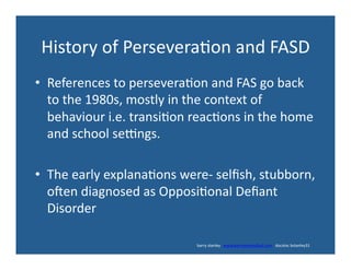 History	
  of	
  Persevera'on	
  and	
  FASD	
  
•  References	
  to	
  persevera'on	
  and	
  FAS	
  go	
  back	
  
to	
  the	
  1980s,	
  mostly	
  in	
  the	
  context	
  of	
  
behaviour	
  i.e.	
  transi'on	
  reac'ons	
  in	
  the	
  home	
  
and	
  school	
  sengs.	
  
•  The	
  early	
  explana'ons	
  were-­‐	
  selﬁsh,	
  stubborn,	
  
oden	
  diagnosed	
  as	
  Opposi'onal	
  Deﬁant	
  
Disorder	
  
	
  	
  	
  	
  	
  	
  	
  	
  	
  	
  	
  	
  	
  	
  	
  	
  	
  	
  	
  	
  	
  	
  	
  	
  	
  	
  	
  	
  	
  	
  	
  	
  	
  	
  	
  	
  	
  	
  	
  	
  	
  	
  	
  	
  	
  	
  	
  	
  	
  	
  	
  	
  	
  	
  	
  	
  	
  	
  	
  	
  	
  	
  	
  	
  	
  	
  	
  	
  	
  	
  	
  	
  	
  	
  	
  	
  	
  	
  	
  	
  	
  	
  	
  	
  	
  	
  	
  	
  	
  	
  	
  	
  	
  	
  	
  	
  	
  	
  	
  	
  	
  	
  	
  	
  	
  	
  	
  	
  	
  	
  	
  	
  	
  	
  	
  	
  	
  	
  barry	
  stanley	
  	
  	
  www.barrystanleyfasd.com	
  	
  	
  docstoc	
  bstanley31	
  
 