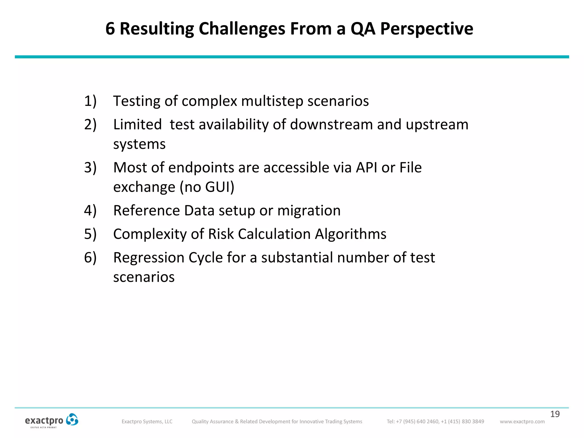 6 Resulting Challenges From a QA Perspective
1) Testing of complex multistep scenarios
2) Limited test availability of downstream and upstream
systems
3) Most of endpoints are accessible via API or File
exchange (no GUI)
4) Reference Data setup or migration
5) Complexity of Risk Calculation Algorithms
6) Regression Cycle for a substantial number of test
scenarios
19
 