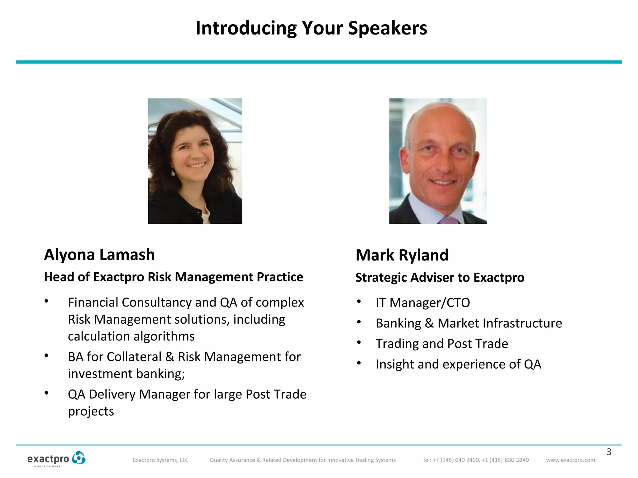 Introducing Your Speakers
3
Mark Ryland
Strategic Adviser to Exactpro
• Financial Consultancy and QA of complex
Risk Management solutions, including
calculation algorithms
• BA for Collateral & Risk Management for
investment banking;
• QA Delivery Manager for large Post Trade
projects
Alyona Lamash
Head of Exactpro Risk Management Practice
• IT Manager/CTO
• Banking & Market Infrastructure
• Trading and Post Trade
• Insight and experience of QA
 