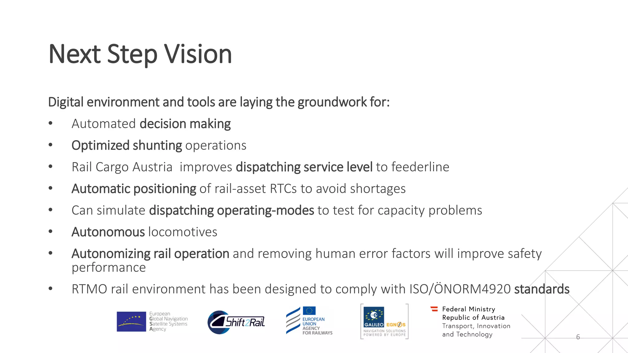 Digital environment and tools are laying the groundwork for:
• Automated decision making
• Optimized shunting operations
• Rail Cargo Austria improves dispatching service level to feederline
• Automatic positioning of rail-asset RTCs to avoid shortages
• Can simulate dispatching operating-modes to test for capacity problems
• Autonomous locomotives
• Autonomizing rail operation and removing human error factors will improve safety
performance
• RTMO rail environment has been designed to comply with ISO/ÖNORM4920 standards
Next Step Vision
6
