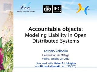 Accountable objects:
Modeling Liability in Open
  Distributed Systems

           Antonio Vallecillo
         Universidad de Málaga
         Vienna, January 28, 2013
    [Joint work with Peter F. Linington
    and Hiroshi Miyazaki at ISO/IEC]
 