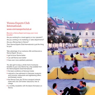 Vienna Experts Club
International.
www.viennaexpertsclub.at
Become a Vienna Expert and enjoy even more
beneﬁts!
Are you working for a travel agency or tour operator?
Are you working in its marketing or sales departments?
Are you offering trips to Vienna?
Then Vienna Experts Club International is just the thing
for you!
Take advantage of our exclusive offer and become a
Vienna Expert. So you ...
• get to know Vienna better
• can sell Vienna even better
• have even more satisﬁed customers
You also get to enjoy a whole host of exclusive
beneﬁts on your own Vienna trip, only available from
the Vienna Experts Club International:
• the best conditions at Viennese hotels
• reduced or free admission to Viennese museums
and concerts, restaurants and sightseeing offers,
and fantastic events
• the Vienna Card, the 72-hour transport network
ticket with over 210 further reductions, free of
charge
• a monthly newsletter with the latest information on
Vienna
Summer at MuseumsQuartier

 