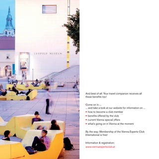 And best of all: Your travel companion receives all
these beneﬁts too!
Come on in ...
... and take a look at our website for information on ...
• how to become a club member
• beneﬁts offered by the club
• current Vienna special offers
• what’s going on in Vienna at the moment
By the way: Membership of the Vienna Experts Club
International is free!
Information & registration:
www.viennaexpertsclub.at

 