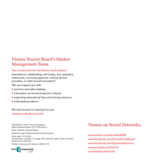 Vienna Tourist Board’s Market
Management Team.
Your contact point to the Vienna travel industry!
Interested in collaborating with hotels, tour operators,
restaurants, incoming agencies, cultural service
providers, or other tourism providers?
We can support you with:
• services and sales displays
• information on tourist products in Vienna
• organizing educational trips and training sessions
• individualized advice
We look forward to hearing from you:
markets.media@vienna.info

Published by: Wiener Tourismusverband,
Obere Augartenstrasse 40, A-1020 Vienna

Vienna on Social Networks.

Editor: Gabriele Hanauer-Mader
Production team: Katharina Kozak, Christine Kupka
Press date: 31.10.2012.
All information is subject to change, We reserve the right to alter information
without prior notiﬁcation.
Printed in Vienna by AV+Astoria. 2654/12/15

Print

compensated
Id-No. 1225304
www.druckmedien.at

www.twitter.com/ViennaInfoB2B
www.facebook.com/ViennaTouristBoard
www.facebook.com/GayfriendlyVienna
www.youtube.com/Vienna
socialmedia.vienna.info

 