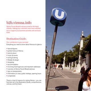 b2b.vienna.info
Vienna Tourist Board’s service portal for the travel
industry: making your customers even more satisﬁed.
Let us support your business activities with exclusive
tools:

Destination Guide.
Our contribution to your success!
Everything you need to know about Vienna at a glance:

• facts & ﬁgures
• potted history of Vienna
• arts & culture
• music & events
• wining & dining
• lifestyle & design
• shopping
• accommodation
• incoming travel agencies and important addresses
• overview of Vienna Tourist Board services
• tips on transportation
• information on visas, public holidays, opening hours
• congresses
There’s a host of reasons for visiting Vienna – you can
ﬁnd them all in the Destination Guide, comprehensive,
concise, and ﬁrst-hand.
Subway stop “Stadtpark”

 
