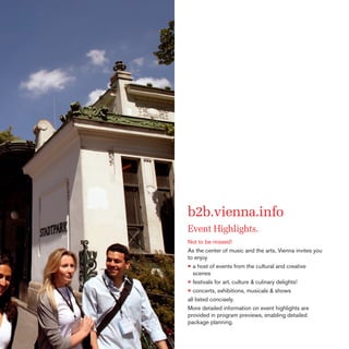 b2b.vienna.info
Event Highlights.
Not to be missed!
As the center of music and the arts, Vienna invites you
to enjoy
• a host of events from the cultural and creative
scenes
• festivals for art, culture & culinary delights!
• concerts, exhibitions, musicals & shows
all listed concisely.
More detailed information on event highlights are
provided in program previews, enabling detailed
package planning.

 