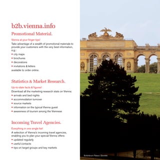 b2b.vienna.info
Promotional Material.
Vienna at your ﬁnger tips!
Take advantage of a wealth of promotional materials to
provide your customers with the very best information,
e.g.:
• city maps
• brochures
• decorations
• invitations & letters
available to order online.

Statistics & Market Research.
Up-to-date facts & ﬁgures!
Download all the marketing research stats on Vienna:
• arrivals and bed nights
• accommodation turnover
• source markets
• information on the typical Vienna guest
• awareness of tourism among the Viennese

Incoming Travel Agencies.
Everything in one single list!
A selection of Vienna’s incoming travel agencies,
enabling you to plan your special Vienna offers:
• updated regularly
• useful contacts
• tips on target groups and key markets
Schönbrunn Palace: Gloriette

 