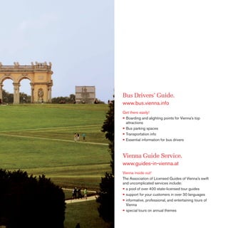 Bus Drivers’ Guide.
www.bus.vienna.info
Get there easily!
• Boarding and alighting points for Vienna’s top
attractions
• Bus parking spaces
• Transportation info
• Essential information for bus drivers

Vienna Guide Service.
www.guides-in-vienna.at
Vienna inside out!
The Association of Licensed Guides of Vienna’s swift
and uncomplicated services include:
• a pool of over 400 state-licensed tour guides
• support for your customers in over 30 languages
• informative, professional, and entertaining tours of
Vienna
• special tours on annual themes

 