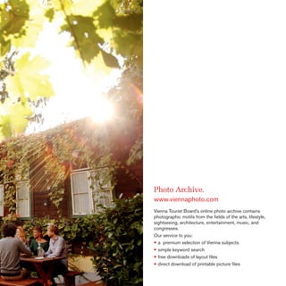 Photo Archive.
www.viennaphoto.com
Vienna Tourist Board’s online photo archive contains
photographic motifs from the ﬁelds of the arts, lifestyle,
sightseeing, architecture, entertainment, music, and
congresses.
Our service to you:
• a premium selection of Vienna subjects
• simple keyword search
• free downloads of layout ﬁles
• direct download of printable picture ﬁles

 