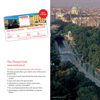 just
€19.90

The Vienna Card.
www.wienkarte.at
72 hours of free travel plus many other beneﬁts!
The Vienna Card offers your clients more of the city for
just €19.90:
• 72 hours of travel, discovering Vienna by metro, bus,
or tram
• enjoy more than 210 special offers
• reductions for museums, shops, restaurants,
theaters, concerts, and sights
• free accompanying brochure with special offers
• participating companies identiﬁable via special
sticker
Stadtpark with Vienna river

 