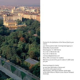 Contact for the distribution of the Vienna Card to your
clients:
your Vienna partner hotel, incoming travel agency or
Global Blue Austria GmbH
Zetschegasse 17, 1230 Vienna
Tel. (+43 1) 798 44 00-148
Fax (+43 1) 798 40 44
viennacard@global-blue.com
Minus 10% commission for resellers
Bulk bonus at end of the year for sales of 1,000 cards
per year
Direct purchases for clients:
at more than 250 hotels in Vienna and
Tourist Info at the airport and on
Albertinaplatz, 1010 Vienna (09:00–19:00 daily),
at the ticket ofﬁces of Wiener Linien (Vienna Transport
Authority).

 