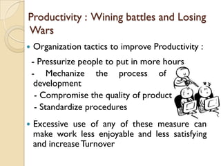 Productivity : Wining battles and Losing
Wars
   Organization tactics to improve Productivity :
    - Pressurize people to put in more hours
    - Mechanize the process of product
     development
     - Compromise the quality of product
     - Standardize procedures
   Excessive use of any of these measure can
    make work less enjoyable and less satisfying
    and increase Turnover
 