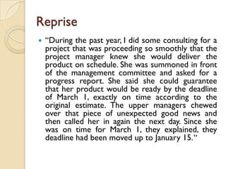 Reprise
   “During the past year, I did some consulting for a
    project that was proceeding so smoothly that the
    project manager knew she would deliver the
    product on schedule. She was summoned in front
    of the management committee and asked for a
    progress report. She said she could guarantee
    that her product would be ready by the deadline
    of March 1, exactly on time according to the
    original estimate. The upper managers chewed
    over that piece of unexpected good news and
    then called her in again the next day. Since she
    was on time for March 1, they explained, they
    deadline had been moved up to January 15.“
 