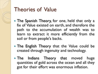 Theories of Value
   The Spanish Theory, for one, held that only a
    fix of Value existed on earth, and therefore the
    path to the accumulation of wealth was to
    learn to extract it more efficiently from the
    soil or from people's backs.
   The English Theory that the Value could be
    created through ingenuity and technology.
   The Indians Theory that moved huge
    quantities of gold across the ocean and all they
    got for their effort was enormous inflation.
 