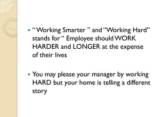    “ Working Smarter ” and “Working Hard”
    stands for “ Employee should WORK
    HARDER and LONGER at the expense
    of their lives

   You may please your manager by working
    HARD but your home is telling a different
    story
 