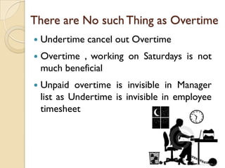 There are No such Thing as Overtime
   Undertime cancel out Overtime
   Overtime , working on Saturdays is not
    much beneficial
   Unpaid overtime is invisible in Manager
    list as Undertime is invisible in employee
    timesheet
 