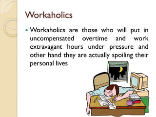 Workaholics
   Workaholics are those who will put in
    uncompensated overtime and work
    extravagant hours under pressure and
    other hand they are actually spoiling their
    personal lives
 