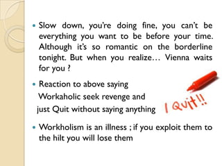    Slow down, you’re doing fine, you can’t be
    everything you want to be before your time.
    Although it’s so romantic on the borderline
    tonight. But when you realize… Vienna waits
    for you ?
    Reaction to above saying
     Workaholic seek revenge and
    just Quit without saying anything

   Workholism is an illness ; if you exploit them to
    the hilt you will lose them
 