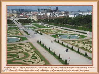 Gardens link the upper palace to the lower with motifs defined in a gentle gradient and they include
decorative fountains and cascades, Baroque sculptures and majestic wrought iron gates.

 