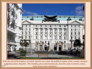 With the end of the Empires of which Austria was a part, the political regime of the country changed
to Parliamentary Republic. This building of neoclassical facade, from the early twentieth century,
today houses four ministries.

 