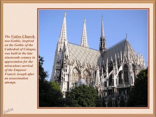 The Votive Church,
neo-Gothic, inspired
on the Gothic of the
Cathedral of Cologne,
was built in the late
nineteenth century in
appreciation for the
miraculous survival
of the Emperor
Francis Joseph after
an assassination
attempt.

 