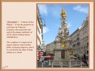 “Pestsäule” – Column of the
Plague - it was the payment of
a promise by Emperor
Leopold, who prayed for the
end of the plague epidemic of
1679, which claimed about
100,000 lives.
The sculpture is composed of
angels, figures representing
faith, a praying emperor, and it
is crowned by the Holy Trinity
sitting on a cloud.

 